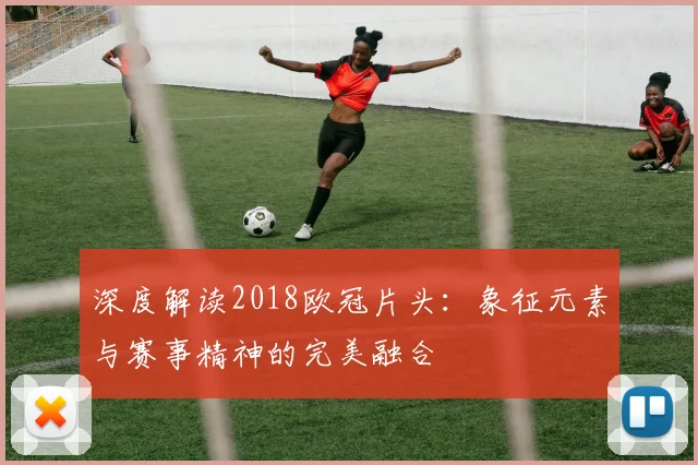 深度解读2018欧冠片头：象征元素与赛事精神的完美融合