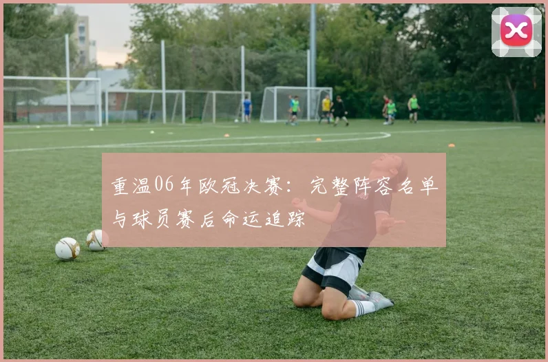 重温06年欧冠决赛：完整阵容名单与球员赛后命运追踪