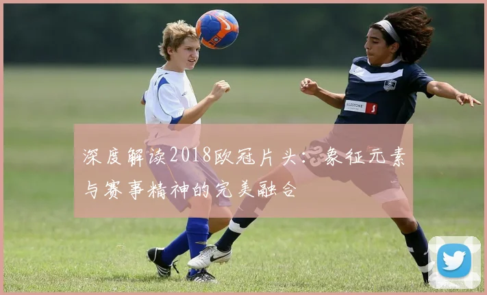 深度解读2018欧冠片头：象征元素与赛事精神的完美融合