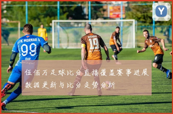 伍佰万足球比分直播覆盖赛事进展数据更新与比分走势分析