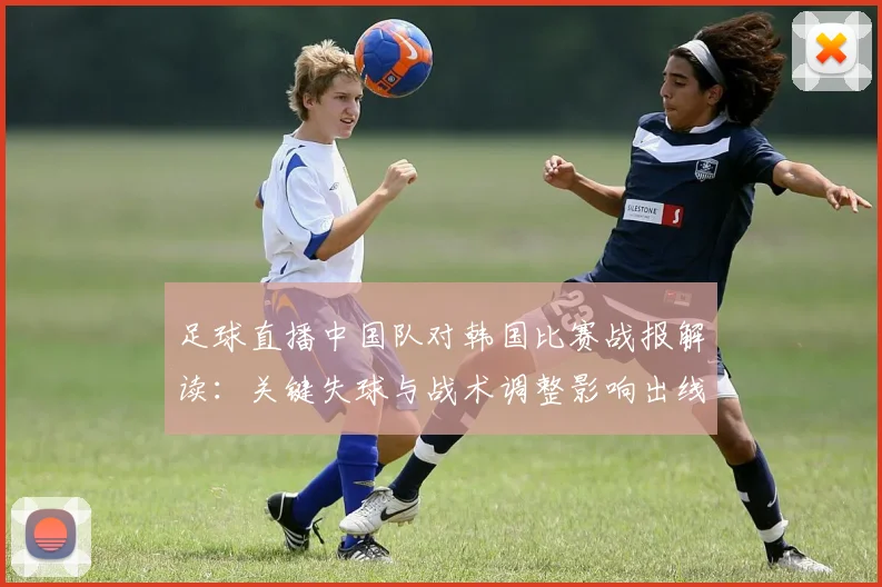 足球直播中国队对韩国比赛战报解读：关键失球与战术调整影响出线形势