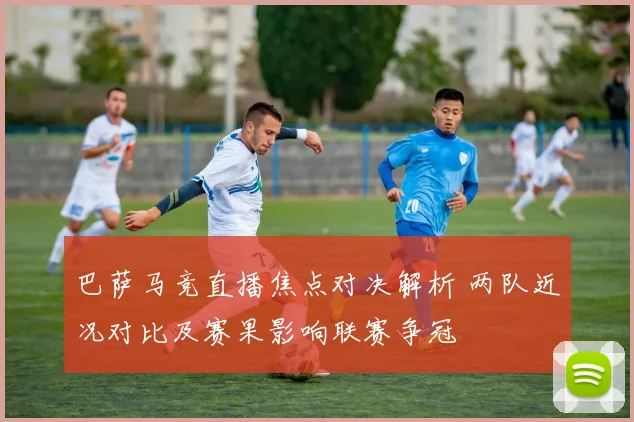 巴萨马竞直播焦点对决解析 两队近况对比及赛果影响联赛争冠
