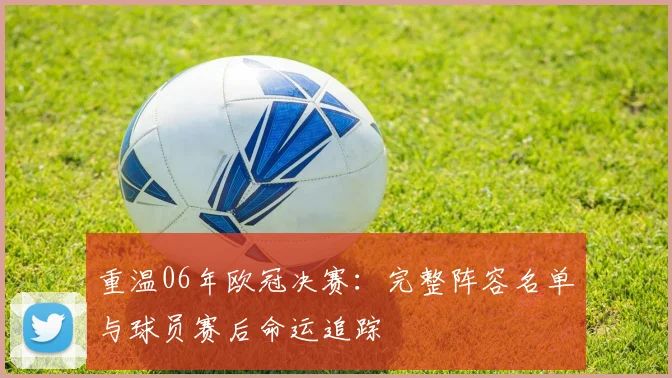 重温06年欧冠决赛：完整阵容名单与球员赛后命运追踪