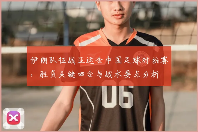 伊朗队征战亚运会中国足球对抗赛，胜负关键回合与战术要点分析